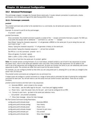 Page 220220
Chapter 15: Advanced Configuration
15.2 Advanced Portmanager
The portmanger program manages the Console Server serial ports. It routes network conn\
ection to serial ports, checks 
permissions, and monitors and logs all the data flowing to/from the po\
rts. 
15.2.1   Portmanager commands
pmshell
The pmshell command acts similar to the standard tip or cu commands, but all serial port access is directed via the 
portmanager.
Example: To connect to port 8 via the portmanager:
# pmshell -l port08
pmshell...