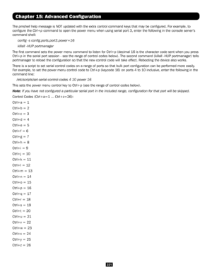 Page 221221
Chapter 15: Advanced Configuration
The pmshell help message is NOT updated with the extra control command keys that ma\
y be configured. For example, to 
configure the Ctrl+p command to open the power menu when using serial port 3, enter the foll\
owing in the console server’s 
command shell:
     config -s config.ports.port3.power=16
     killall -HUP portmanager
The first command sets the power menu command to listen for Ctrl+p (d\
ecimal 16 is the character code sent when you press 
Ctrl+p in the...