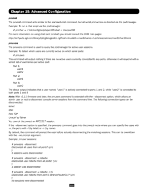 Page 222222
Chapter 15: Advanced Configuration
pmchat
The pmchat command acts similar to the standard chat command, but all serial port access is directed via the portmanager.
Example: To run a chat script via the portmanager:
# pmchat -v -f /etc/config/scripts/port08.chat < /dev/port08 
For more information on using chat (and pmchat) you should consult the UNIX man pages:
http://techpubs.sgi.com/library/tpl/cgibin/getdoc.cgi?coll=linux&db=man&\
fname=/usr/share/catman/man8/chat.8.html
pmusers
The pmusers...