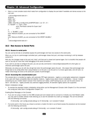 Page 224224
Chapter 15: Advanced Configuration
• Here is a more complex script which reads from configuration to displa\
y the port label if available and denies access to the 
root user:

#!/bin/sh
PORT="$1"
USER="$2"
LABEL=$(config -g config.ports.port$PORT.label | cut -f2- -d' ')
if [ "$USER" == "root" ]; then
    echo "Permission denied for Super User"
   exit 1
fi
if [  -z  "$LABEL" ]; then
echo "Welcome $USER, you are connected to Port $PORT"...