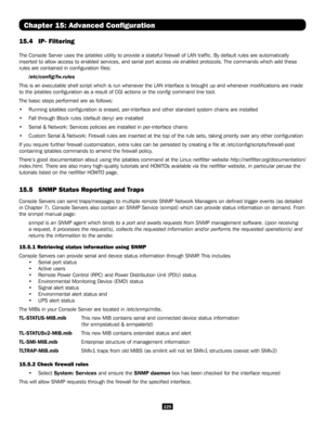 Page 225225
Chapter 15: Advanced Configuration
15.4  IP- Filtering
The Console Server uses the iptables utility to provide a stateful firewall of LAN traffic. By default r\
ules are automatically 
inserted to allow access to enabled services, and serial port access via enabled protocols. The commands which add these 
rules are contained in configuration files:
/etc/config/fw.rules
This is an executable shell script which is run whenever the LAN interfa\
ce is brought up and whenever modifications are made 
to...