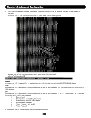 Page 228228
Chapter 15: Advanced Configuration
• Using the snmpwalk and snmpget commands, the status information can be retrieved from any console serv\
er. For 
example:
 snmpwalk -Oa -v1 -M .:/usr/share/snmp/mibs -c public b095 STATUS-MIB::ogStatus
 snmpget -Oa -v1 -M .:/usr/share/snmp/mibs -c public b095 OG-STATUSMIB::
 ogSerialPortStatusSpeed.2
noauth 
snmpwalk -Oa –v3 –l noAuthNoPriv –u readonlyusername -M .:/usr/\
share/snmp/mibs b095 STATUS-MIB::Status
auth 
snmpwalk -Oa –v3 –l authNoPriv –u...