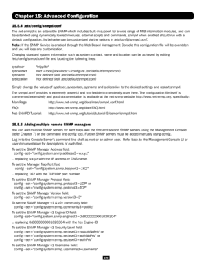 Page 229229
Chapter 15: Advanced Configuration
15.5.4  /etc/config/snmpd.conf
The net-snmpd is an extensible SNMP which includes built-in support for a wide range \
of MIB information modules, and can 
be extended using dynamically loaded modules, external scripts and comma\
nds. snmpd when enabled should run with a 
default configuration. Its behavior can be customized via the options \
in /etc/config/snmpd.conf. 
Note: If the SNMP Service is enabled through the Web Based Management Console this configuration...