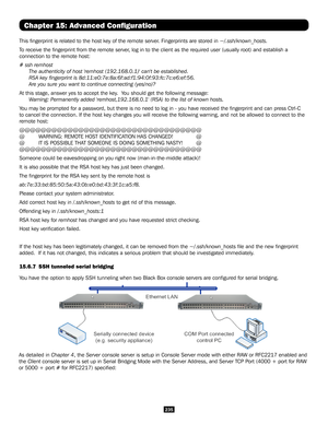 Page 235235
Chapter 15: Advanced Configuration
This fingerprint is related to the host key of the remote server. Fingerprints are stored in ~/.ssh/known_hosts.
To receive the fingerprint from the remote server, log in to the client as the required user (usually root) and establi\
sh a 
connection to the remote host:
# ssh remhost
The authenticity of host 'remhost (192.168.0.1)' can't be established.\
RSA key fingerprint is 8d:11:e0:7e:8a:6f:ad:f1:94:0f:93:fc:7c:e6:ef:56.
Are you sure you want to...