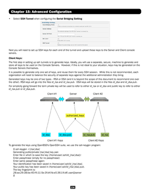 Page 236236
Chapter 15: Advanced Configuration
• Select SSH Tunnel when configuring the Serial Bridging Setting
Next you will need to set up SSH keys for each end of the tunnel and upload these keys to the Server a\
nd Client console 
servers.
Client Keys:
The first step in setting up ssh tunnels is to generate keys. Ideally, you will use a separate, secure, machine to generate and 
store all keys to be used on the Console Servers.  However, if this is not ideal to your situation, keys may be generated on the...