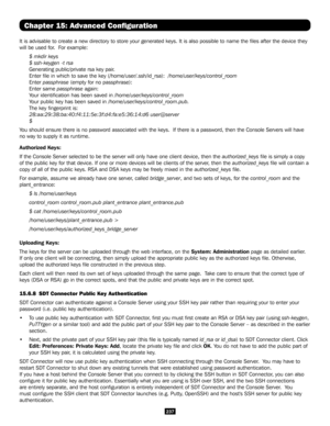 Page 237237
Chapter 15: Advanced Configuration
It is advisable to create a new directory to store your generated keys. \
It is also possible to name the files after the device they 
will be used for.  For example:
$ mkdir keys 
$ ssh-keygen -t rsa
Generating public/private rsa key pair.
Enter file in which to save the key (/home/user/.ssh/id_rsa):  /home/user/keys/control_room
Enter passphrase (empty for no passphrase):
Enter same passphrase again:
Your identification has been saved in...