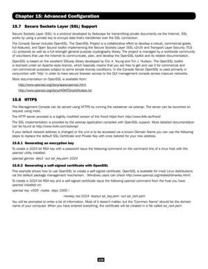 Page 238238
Chapter 15: Advanced Configuration
15.7 Secure Sockets L ayer (SSL) Support
Secure Sockets Layer (SSL) is a protocol developed by Netscape for transmitting private docume\
nts via the Internet. SSL 
works by using a private key to encrypt data that's transferred over the\
 SSL connection. 
The Console Server includes OpenSSL. The OpenSSL Project is a collaborative effort to develop a robust, commercial-gra\
de, 
full-featured, and Open Source toolkit implementing the Secure Sockets L\
ayer (SSL...