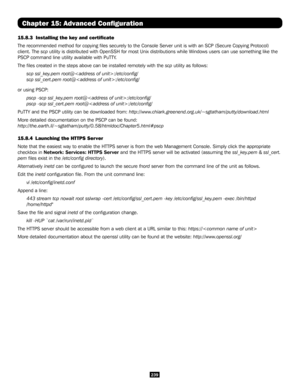 Page 239239
Chapter 15: Advanced Configuration
15.8.3  Installing the key and certificate
The recommended method for copying files securely to the Console Serve\
r unit is with an SCP (Secure Copying Protocol) 
client. The scp utility is distributed with OpenSSH for most Unix distributions while Windows users can use something like the 
PSCP command line utility available with PuTTY.
The files created in the steps above can be installed remotely with th\
e scp utility as follows:
scp ssl_key.pem...