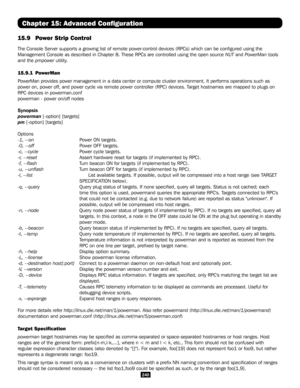 Page 240240
Chapter 15: Advanced Configuration
15.9  Power Strip Control 
The Console Server supports a growing list of remote power-control devices (RPCs) which can be configured using the 
Management Console as described in Chapter 8. These RPCs are controlled \
using the open source NUT and PowerMan tools 
and the pmpower utility.
15.9.1 PowerMan
PowerMan provides power management in a data center or compute cluster en\
vironment. It performs operations such as 
power on, power off, and power cycle via remote...