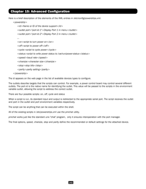 Page 242242
Chapter 15: Advanced Configuration
Here is a brief description of the elements of the XML entries in /etc/config/powerstrips.xml.

 Name or ID of the device support
 Display Port 1 in menu
 Display Port 2 in menu
 ...
 script to turn power on
 script to power off
 script to cycle power
 script to write power status to /var/run/power-status
 baud rate
 character size
 stop bits
 parity setting

The id appears on the web page in the list of available devices types to confi\
gure.
The outlets describe...
