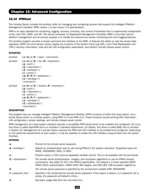 Page 243243
Chapter 15: Advanced Configuration
15.10  IPMItool  
The Console Server includes the ipmitool utility for managing and configuring devices that support the Intelli\
gent Platform 
Management Interface (IPMI) version 1.5 and version 2.0 specificatio\
ns. 
IPMI is an open standard for monitoring, logging, recovery, inventory, and control of hardware that is implemented independent 
of the main CPU, BIOS, and OS. The service processor (or Baseboard Mana\
gement Controller, BMC) is the brain behind...