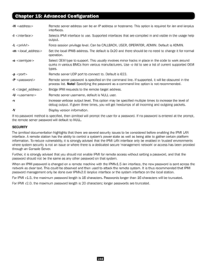 Page 244244
Chapter 15: Advanced Configuration
-H   Remote server address can be an IP address or hostname. This option is r\
equired for lan and lanplus 
interfaces. 
-I   Selects IPMI interface to use. Supported interfaces that are compiled in\
 and visible in the usage help 
output. 
-L    Force session privilege level. Can be CALLBACK, USER, OPERATOR, ADMIN. Default is ADMIN. 
-m   Set the local IPMB address. The default is 0x20 and there should be no n\
eed to change it for normal 
operation. 
-o    Select...