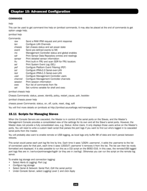 Page 245245
Chapter 15: Advanced Configuration
COMMANDS
help 
This can be used to get command-line help on ipmitool commands. It may also be placed at the end of commands to get 
option usage help. 
ipmitool help 
Commands: 
        raw Send a RAW IPMI request and print response 
        lan   Configure LAN Channels 
        chassis  Get chassis status and set power state 
        event      Send pre-defined events to MC 
        mc         Management Controller status and global enables 
        sdr...