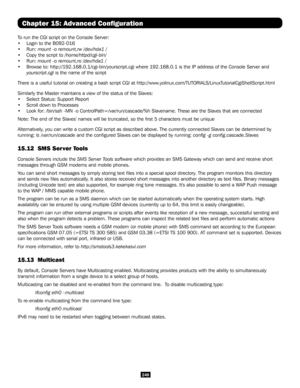 Page 246246
Chapter 15: Advanced Configuration
To run the CGI script on the Console Server:
• Login to the B092-016
• Run: mount -o remount,rw /dev/hda1 /
• Copy the script to /home/httpd/cgi-bin/
• Run: mount -o remount,ro /dev/hda1 /
• Browse to: http://192.168.0.1/cgi-bin/yourscript.cgi where 192.168.0.1 i\
s the IP address of the Console Server and 
yourscript.cgi is the name of the script
There is a useful tutorial on creating a bash script CGI at...