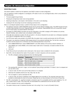 Page 248248
15.14.4 How it works
This section explains in detail how the Appliance uses DHCP to obtain it\
s initial configuration.
First, an appliance is either configured or unconfigured. ZTP needs \
it to be in an unconfigured state, which is only obtained in 
the following ways:
• Firmware programming at factory
• Pressing the Config Erase button twice during operation
• Selecting Config Erase under System: Administration in the web UI, and rebooting
• Creating the file /etc/config/.init and then rebooting...