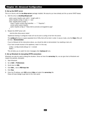 Page 251251
Chapter 15: Advanced Configuration
D. Set up the DHCP server
This is on Ubuntu with the isc-dhcp-server package installed. We assume you have already set this up server DHCP leases.
1. Add this entry to /etc/dhcp/dhcpd.conf
option space tripplite code width 1  length width 1;  
option tripplite.config-url code 1 = text;   
class “tripplite-demo-config” { 
   match if option vendor-class-identifier ~~ “^TrippLite/”; 
   vendor-option-space tripplite; 
   option tripplite.config-url...