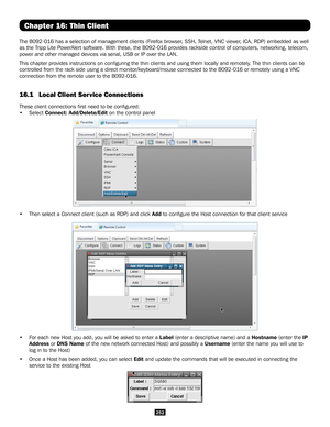 Page 252252
Chapter 16: Thin Client
The B092-016 has a selection of management clients (Firefox browser, SSH, Telnet, VNC viewer, ICA, RDP) embedded as well 
as the Tripp Lite PowerAlert software. With these, the B092-016 provides rackside control of computers, networki\
ng, telecom, 
power and other managed devices via serial, USB or IP over the LAN. 
This chapter provides instructions on configuring the thin clients and\
 using them locally and remotely. The thin clients can be 
controlled from the rack side...