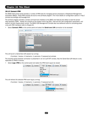 Page 257257
Chapter 16: Thin Client
16.1.5 Connect: IPMI
The B092-016 control panel provides a number of IPMI tools for managing \
service processors or Baseboard Management 
Controllers (BMCs). These IPMI controls are built on the ipmitools program. Find more details on configuration options in http://
ipmitool.sourceforge.net/manpage.html
The ipmitool program provides a simple command-line interface to the BMC\
s and features the ability to read the sensor 
data repository (SDR),  display the contents of the...