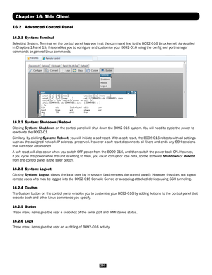 Page 260260
Chapter 16: Thin Client
16.2 Advanced Control Panel  
16.2.1  System: Terminal 
Selecting System: Terminal on the control panel logs you in at the command line to the B092\
-016 Linux kernel. As detailed 
in Chapters 14 and 15, this enables you to configure and customize you\
r B092-016 using the config and portmanager 
commands or general Linux commands. 
16.2.2 System: Shutdown / Reboot
Clicking System: Shutdown on the control panel will shut down the B092-016 system. You will need to cycle the...