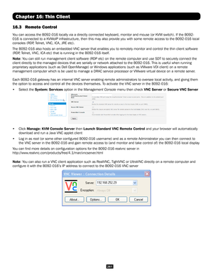 Page 261261
Chapter 16: Thin Client
16.3 Remote Control
You can access the B092-016 locally via a directly connected keyboard, mo\
nitor and mouse (or KVM switch). If the B092-
016 is connected to a KVMoIP infrastructure, then this may also provide \
you with some remote access to the B092-016 local 
consoles (RDP, Telnet, VNC, ICA, JRE etc). 
The B092-016 also hosts an embedded VNC server that enables you to remot\
ely monitor and control the thin client software 
(RDP, Telnet, VNC, ICA etc) that is running in...