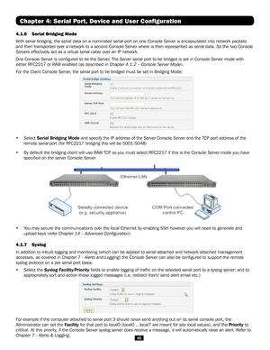 Page 4545
Chapter 4: Serial Port, Device and User Configuration
4.1.6 Serial Bridging Mode 
With serial bridging, the serial data on a nominated serial port on one C\
onsole Server is encapsulated into network packets 
and then transported over a network to a second Console Server where is \
then represented as serial data. So the two Console 
Servers effectively act as a virtual serial cable over an IP network. 
One Console Server is configured to be the Server. The Server serial port to be bridged is set in...