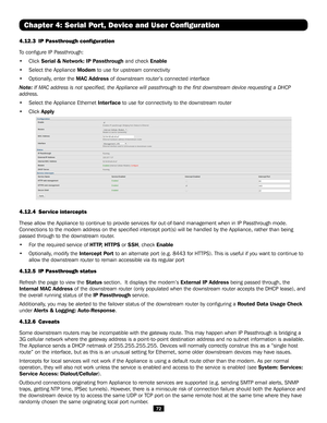 Page 7272
Chapter 4: Serial Port, Device and User Configuration
4.12.3 IP Passthrough configuration 
To configure IP Passthrough:
• Click Serial & Network: IP Passthrough and check Enable
• Select the Appliance Modem to use for upstream connectivity
• Optionally, enter the MAC Address of downstream router’s connected interface
Note: If MAC address is not specified, the Appliance will passthrough to the\
 first downstream device requesting a DHCP 
address.
• Select the Appliance Ethernet Interface to use for...