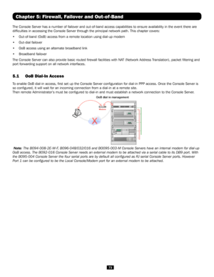 Page 7373
Chapter 5: Firewall, Failover and Out-of-Band
The Console Server has a number of failover and out-of-band access capabilities to ensure availability in the event there are 
difficulties in accessing the Console Server through the principal net\
work path. This chapter covers:
• Out-of-band (OoB) access from a remote location using dial-up modem 
• Out-dial failover
• OoB access using an alternate broadband link 
• Broadband failover 
The Console Server can also provide basic routed firewall facilities...