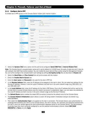 Page 7474
Chapter 5: Firewall, Failover and Out-of-Band
5.1.1 Configure dial-in PPP
To enable dial-in PPP access on the Console Server modem port/ internal m\
odem:
 
• Select the System: Dial menu option and the port to be configured (Serial DB9 Port or Internal Modem Port)
Note: The Console Server’s console/modem serial port is set by default to\
 115200 baud, No parity, 8 data bits and 1 stop bit, 
with software (Xon-Xoff) flow control enabled. You can modify the baud rate and flow control using the...