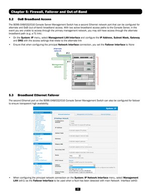 Page 7777
5.2 OoB Broadband Access 
The B096-048/032/016 Console Server Management Switch has a second Ether\
net network port that can be configured for 
alternate and OoB (out-of-band) broadband access. With two active broadband access paths to the Console Server, in the 
event you are unable to access through the primary management network, y\
ou may still have access through the alternate 
broadband path (e.g. a T1 link).
• On the System: IP menu, select Management L AN Interface and configure the IP...