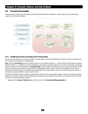 Page 8080
Chapter 5: Firewall, Failover and Out-of-Band
5.5 Firewall & Forwarding 
Console Servers provide basic firewalled routing, NAT (Network Address Translation), packet filtering and port forwarding 
support on all network interfaces.
 
5.5.1  Configuring network forwarding and IP masquerading
To use a Console Server as an Internet or external network gateway requir\
es establishing an external network connection and 
then setting up forwarding and masquerading.
Note: Network forwarding allows the network...