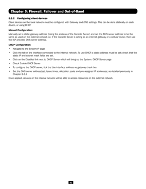 Page 8282
5.5.2 Configuring client devices
Client devices on the local network must be configured with Gateway and DNS settings. This can be done statically on each 
device, or using DHCP
Manual Configuration:
Manually set a static gateway address (being the address of the Console\
 Server) and set the DNS server address to be the 
same as used on the external network i.e. if the Console Server is actin\
g as an internet gateway or a cellular router, then use 
the ISP provided DNS server address.
DHCP...