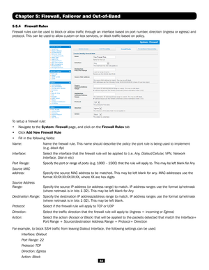 Page 8484
5.5.4 Firewall Rules
Firewall rules can be used to block or allow traffic through an interf\
ace based on port number, direction (ingress or egress) and 
protocol. This can be used to allow custom on box services, or block tra\
ffic based on policy.
Chapter 5: Firewall, Failover and Out-of-Band
To setup a firewall rule:
• Navigate to the System: Firewall page, and click on the Firewall Rules tab
• Click Add New Firewall Rule
• Fill in the following fields:
Name:    Name the firewall rule. This name...