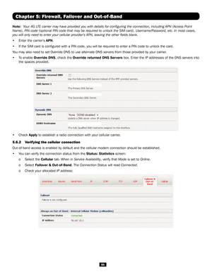Page 8686
Chapter 5: Firewall, Failover and Out-of-Band
Note:  Your 4G LTE carrier may have provided you with details for configuring the conn\
ection, including APN (Access Point 
Name), PIN code (optional PIN code that may be required to unlock the \
SIM card), Username/Password, etc. In most cases, 
you will only need to enter your cellular provider’s APN, leaving the\
 other fields blank.
• Enter the carrier’s APN. 
• If the SIM card is configured with a PIN code, you will be required to\
 enter a PIN code...
