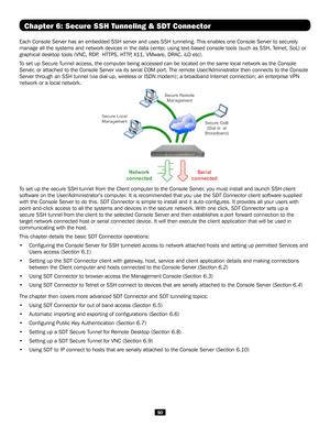 Page 9090
Chapter 6: Secure SSH Tunneling & SDT Connector
Each Console Server has an embedded SSH server and uses SSH tunneling. This enables one Console Server to securely 
manage all the systems and network devices in the data center, using text-based console tools (such as SSH, Telnet, SoL) or 
graphical desktop tools (VNC, RDP,  HTTPS, HTTP, X11, VMware, DRAC, iLO etc).
To set up Secure Tunnel access, the computer being accessed can be located on the same loc\
al network as the Console 
Server, or attached...