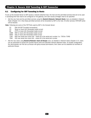 Page 9191
Chapter 6: Secure SSH Tunneling & SDT Connector
6.1 Configuring for SDT Tunneling to Hosts 
To set up the Console Server to SDT access a network attached host, the host and the permitted services that are to be used 
in accessing that host need to be configured on the gateway, and User access privileges need to be specified:
• Add the new host and the permitted services using the Serial & Network: Network Hosts menu as detailed in Network 
Hosts (Chapter 4.4). Only these permitted services will be...