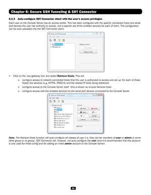 Page 9494
6.2.3 Auto-configure SDT Connector client with the user’s access privileges 
Each user on the Console Server has an access profile. This has been c\
onfigured with the specific connected hosts and serial 
port devices the user has authority to access, and a specific set of t\
he enabled services for each of them. This configuration 
can be auto-uploaded into the SDT Connector client:
 
• Click on the new gateway icon and select Retrieve Hosts. This will:
  o configure access to network-connected Hosts...