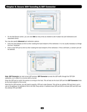 Page 9898
  
• On the Add Service screen, you can click Add as many times as needed to add multiple new port redirections and 
associated clients
You may also specify Advanced port redirection options:
• Enter the local address to bind to when creating the local endpoint of t\
he redirection. It is not usually necessary to change 
this from "localhost".
• Enter a local TCP port to bind to when creating the local endpoint of the redirection. \
If this is left blank, a random port will 
be selected....