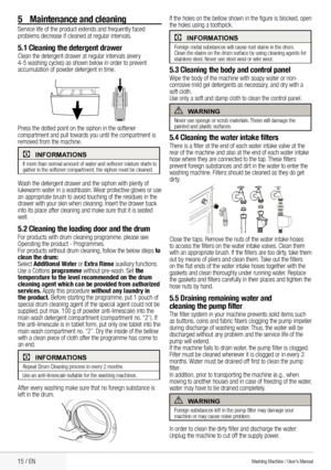 Page 1715 / EN
If	the	holes	on	the	bellow	shown	in	the	figure	is	blocked,	open	
the holes using a toothpick.
CInformatIons
Foreign	metal	substances	will	cause	rust	stains	in	the	drum. 	
Clean	the	stains	on	the	drum	surface	by	using	cleaning	agents	for 	
stainless steel. Never use steel wool or wire wool.
5.3 Cleaning the body and control panelWipe	the	body	of	the	machine	with	soapy	water	or	non-
corrosive mild gel detergents as necessary, and dry with a 
soft cloth.
Use	only	a	soft	and	damp	cloth	to	clean	the...