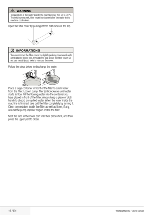 Page 1816 / EN
AwarnIng
Temperature	of	the	water	inside	the	machine	may	rise	up	to	90	ºC.	
To	avoid	burning	risk, 	filter	must	be	cleaned	after	the	water	in	the 	
machine cools down.
Open	the	filter	cover	by	pulling	it	from	both	sides	at	the	top.
CInformatIons
You	can	remove	the	filter	cover	by	slightly	pushing	downwards	with 	
a	thin	plastic	tipped	tool, 	through	the	gap	above	the	filter	cover. 	Do	
not use metal tipped tools to remove the cover.
Follow	the	steps	below	to	discharge	the	water.
Place	a	large...