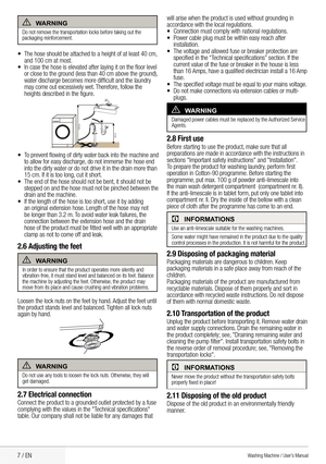 Page 97 / EN
AwarnIng
Do	not	remove	the	transportation	locks	before	taking	out	the 	
packaging reinforcement.
•	 The	hose	should	be	attached	to	a	height	of	at	least	40	cm, 	
and	100	cm	at	most.
•	 In	case	the	hose	is	elevated	after	laying	it	on	the	floor	level 	
or	close	to	the	ground	(less	than	40	cm	above	the	ground), 	
water	discharge	becomes	more	difficult	and	the	laundry 	
may	come	out	excessively	wet. 	Therefore, 	follow	the 	
heights	described	in	the	figure.
100cm
40cm
•	 To	prevent	flowing	of	dirty...