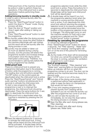 Page 1414EN
Child-proof lock of the machine should not be active in order to perform these two operations. If the child-proof lock is active, deactivate it before performing these operations.Adding/removing laundry in standby modeIn order to add or remove laundry after the programme starts:1. Press the “Start/Pause/Cancel” button to switch the dryer to “Pause” mode. Drying process will stop.2. Open the door at “Pause” position and close it again after adding or taking out laundry.3. Press “Start/Pause/Cancel”...