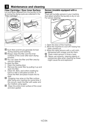 Page 1515EN
5    Maintenance and cleaning
Filter Car tridge / Door Inner SurfaceLint and fibres released from the laundry to the air during the drying cycle are collected in the “Filter Cartridge”. 
C Such fibre and lint are generally formed during wearing and washing.C Always clean the filter and the inner surfaces of the cover after each drying process.C You can clean the filter and filter area by vacuum cleaner.To clean the filter:1. Open the loading door.2. Remove the cover filter by pulling it up and open...