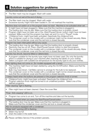 Page 1616EN
Drying process takes too much time
• The filter mesh may be clogged. Wash with water.
Laundry come out wet at the end of drying.
• The filter mesh may be clogged. Wash with water.• Excessive laundry might have been loaded in. Do not overload the machine.
Machine does not switch on or the program does not start.  Machine is not activated when set.
• It might have not been plugged in. Make sure that the machine is plugged in.• The loading door may be ajar. Make sure that the loading door is properly...