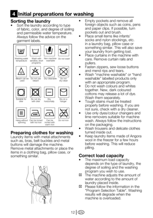 Page 12EN12
Sorting the laundry
•	 Sort	the	laundry	according	to	type	
of fabric, color, and degree of soiling 
and permissible water temperature.
 Always follow the advice on the 
garment labels.
Preparing clothes for washing
Laundry items with metal attachments 
such as, bras, belt buckles and metal 
buttons will damage the machine. 
Remove metal attachments or place the 
items in a clothing bag, pillow case, or 
something similar.
•		 Empty	pockets	and	remove	all	
foreign objects such as coins, pens 
and...