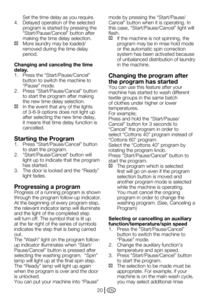 Page 20EN20
Set the time delay as you require. 
4. Delayed operation of the selected 
program is started by pressing the 
“Start/Pause/Cancel”	button	after	
making the time delay selection. 
C	 More	laundry	may	be	loaded/
removed during the time delay 
period.
Changing and canceling the time 
delay.
1.	 Press	the	“Start/Pause/Cancel”	
button to switch the machine to 
“Pause”	mode.	
2.	 Press	“Start/Pause/Cancel”	button	
to start the program after making 
the new time delay selection. 
C In the event that any of...