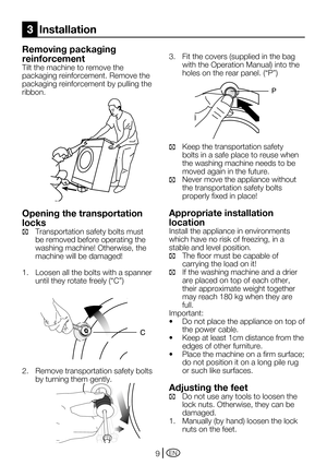 Page 9EN9
Removing packaging 
reinforcement
Tilt the machine to remove the 
packaging reinforcement. Remove the 
packaging reinforcement by pulling the 
ribbon.
Opening the transportation 
locks
C Transportation safety bolts must 
be removed before operating the 
washing	machine!	Otherwise,	the	
machine will be damaged!
1.   Loosen all the bolts with a spanner 
until	they	rotate	freely	(“C”)
2.  Remove transportation safety bolts 
by turning them gently.
3.	 Fit	the	covers	(supplied	in	the	bag	
with	the...