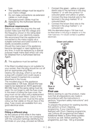 Page 11EN
fuse.
your mains voltage.
cables or multi-plugs.
 Damaged power cables must be 
Electrical requirements 
Before you insert the plug into the wall 
socket make sure that the voltage and 
the frequency shown in the rating label 
corresponds to your electricity supply.
We recommend that this appliance be 
connected to the mains supply via a 
suitable switched and fused socket in a 
readily accessible position.
Should the mains lead of the appliance 
become damaged or need replacing at 
any time, it must...