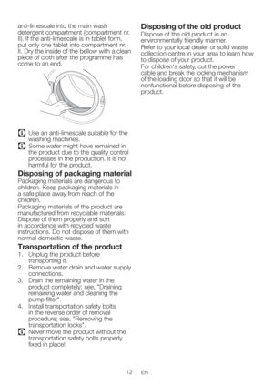 Page 12EN
anti-limescale into the main wash 
detergent compartment (compartment nr. 
II). If the anti-limescale is in tablet form, 
put only one tablet into compartment nr. 
II. Dry the inside of the bellow with a clean 
piece of cloth after the programme has 
come to an end. 
C  Use an anti-limescale suitable for the 
washing machines.
C  Some water might have remained in 
the product due to the quality control 
processes in the production. It is not 
harmful for the product.
Disposing of packaging material...