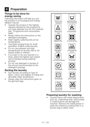 Page 13EN
4 Preparation
Things to be done for 
energy saving
Following information will help you use 
the product in an ecological and energy-
efficient manner.
t 0QFSBUFUIFQSPEVDUJOUIFIJHIFTU
capacity allowed by the programme 
you have selected, but do not overload; 
see, “Programme and consumption 
table”.
t MXBZTGPMMPXUIFJOTUSVDUJPOTPOUIF
detergent packaging.
t 8BTITMJHIUMZTPJMFEMBVOESZBUMPX
temperatures.
t 6TFGBTUFSQSPHSBNNFTGPSTNBMM
quantities of lightly soiled laundry.
t...