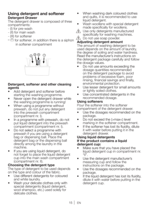 Page 15EN
Using detergent and softener
Detergent Drawer
The detergent drawer is composed of three 
compartments:
- (I) for pre-wash
- (II) for main wash
- (III) for softener
for softener, in addition there is a siphon
 in softener compartment
I III
II
Detergent, softener and other cleaning 
agents
starting the washing programme.
the washing programme is running!
prewash, do not put any detergent 
into the prewash compartment 
(compartment nr. I). 
put liquid detergent into the prewash 
compartment (compartment...